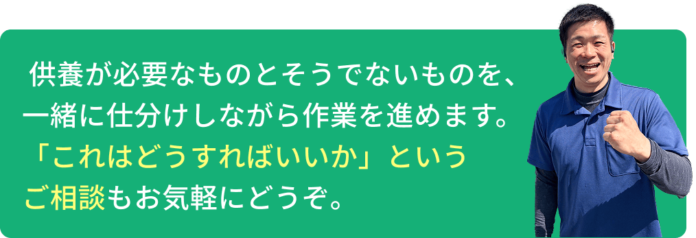  供養が必要なものとそうでないものを、一緒に仕分けしながら作業を進めます。「これはどうすればいいか」というご相談もお気軽にどうぞ。