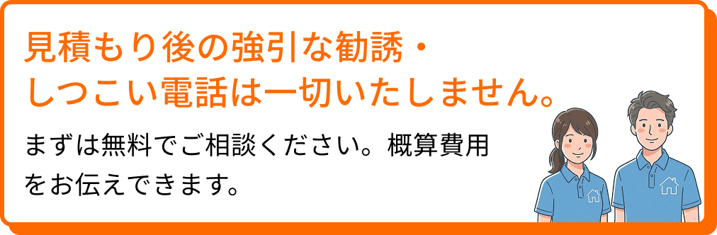 見積もり後の強引な勧誘・しつこい電話は一切いたしません。まずは無料でご相談ください。概算費用をお伝えできます。