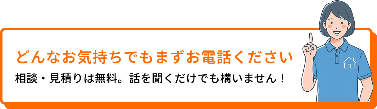 どんなお気持ちでもまずお電話ください。相談・見積りは無料。話を聞くだけでも構いません！