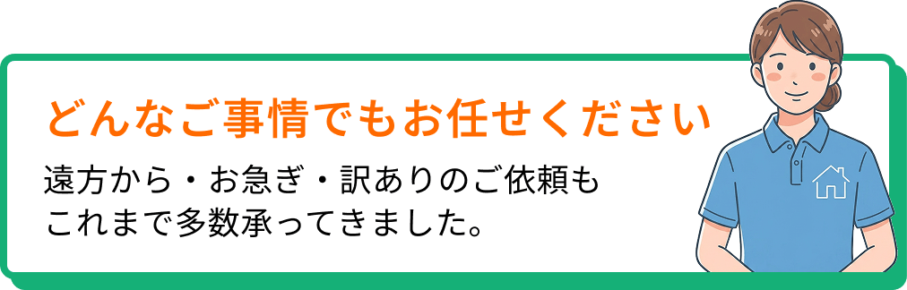 どんな事情でもお任せください。遠方から・お急ぎ・訳ありのご依頼もこれまで多数承ってきました。