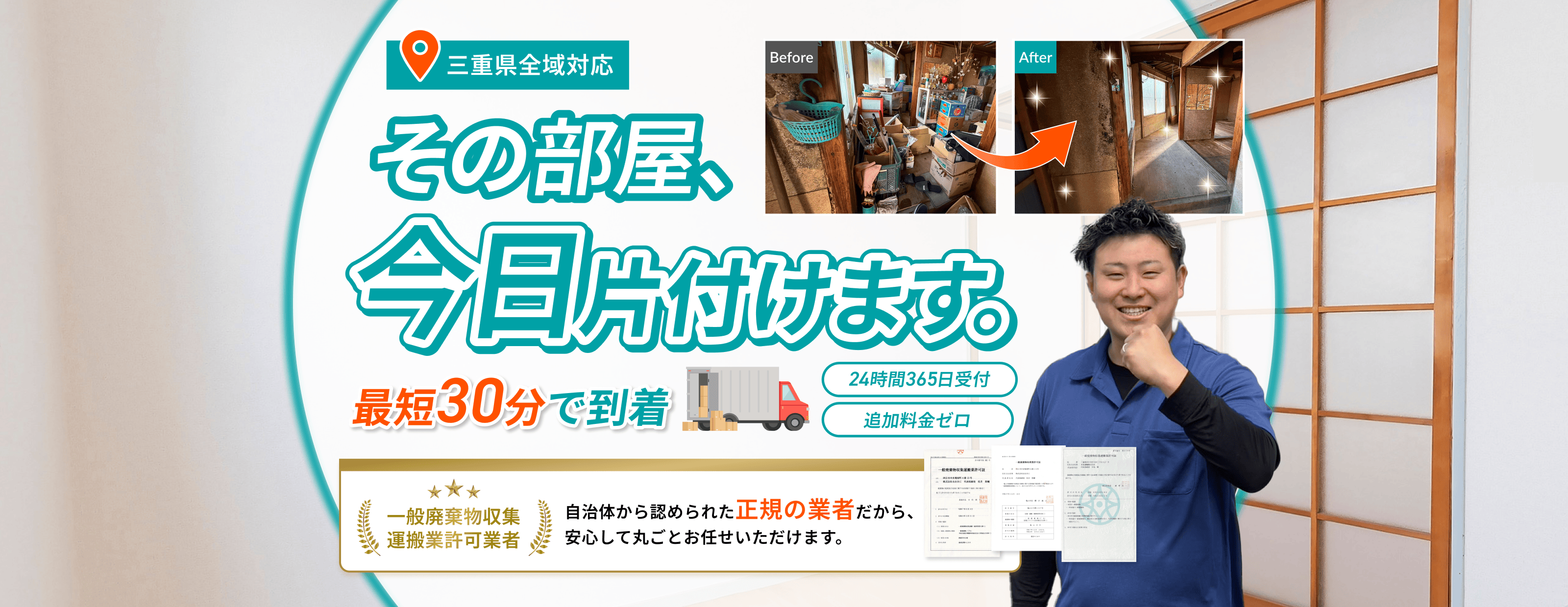 三重県全域対応　その部屋、今日片付けます。最短30分で到着　24時間365日受付　追加料金ゼロ  一般廃棄物収集運搬業許可 業者自治体から認められた正規の業者だから、安心して丸ごとお任せいただけます。