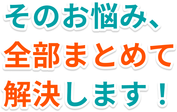 そのお悩み、 全部まとめて解決します！