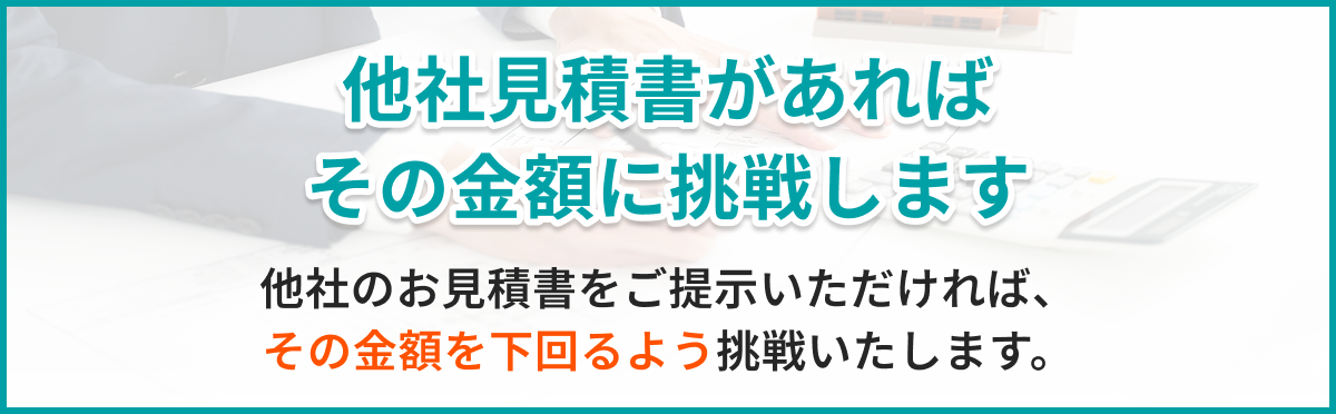他社見積書があればその金額に挑戦します。他社のお見積書をご提示いただければ、その金額を下回るよう挑戦いたします。