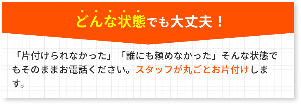 どんな状態でも大丈夫！「片付けられなかった」「誰にも頼めなかった」そんな状態でもそのままお電話ください。スタッフが丸ごとお片付けします。